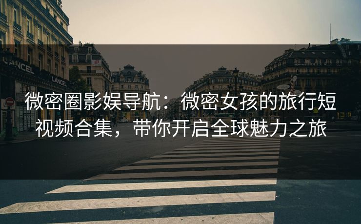 微密圈影娱导航：微密女孩的旅行短视频合集，带你开启全球魅力之旅