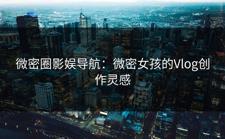 微密圈影娱导航：微密女孩的Vlog创作灵感