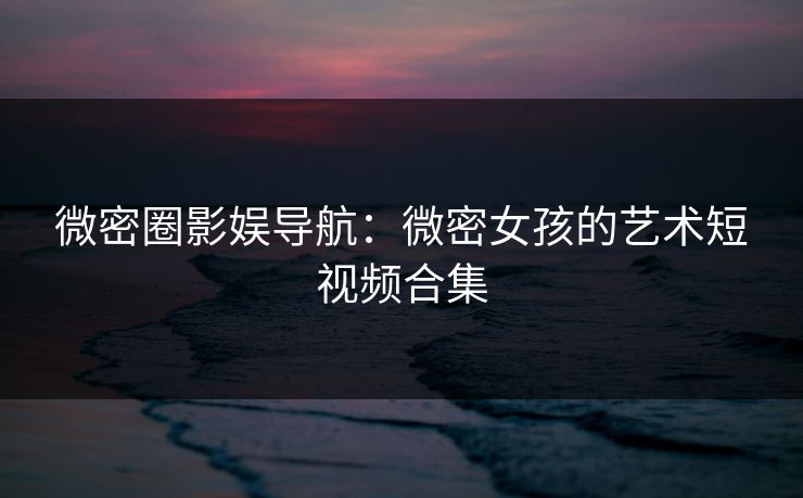 微密圈影娱导航：微密女孩的艺术短视频合集