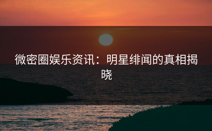 微密圈娱乐资讯：明星绯闻的真相揭晓