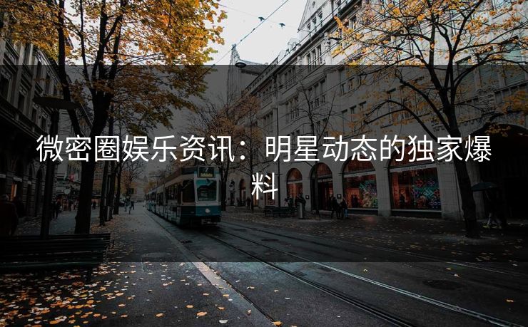 微密圈娱乐资讯：明星动态的独家爆料