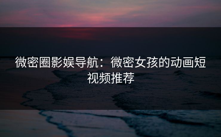 微密圈影娱导航：微密女孩的动画短视频推荐