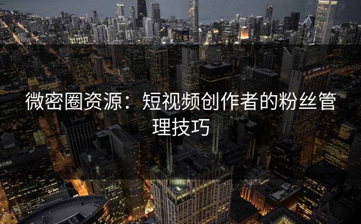 微密圈资源：短视频创作者的粉丝管理技巧