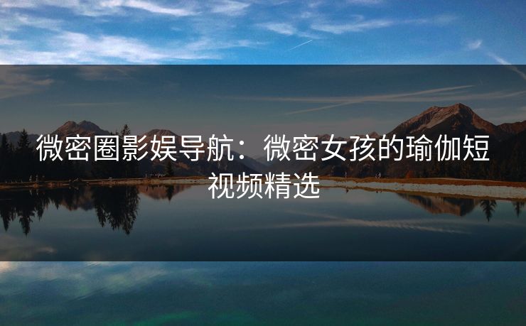 微密圈影娱导航：微密女孩的瑜伽短视频精选
