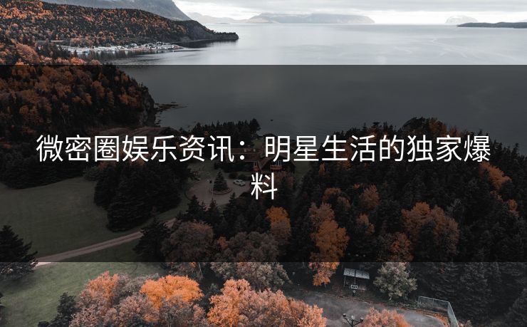 微密圈娱乐资讯：明星生活的独家爆料