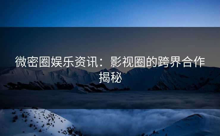 微密圈娱乐资讯：影视圈的跨界合作揭秘