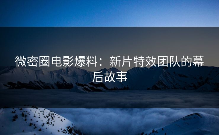 微密圈电影爆料：新片特效团队的幕后故事