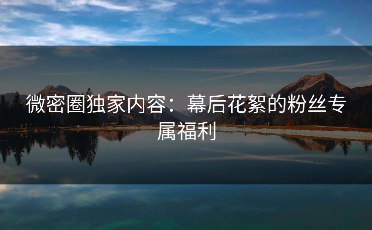 微密圈独家内容：幕后花絮的粉丝专属福利