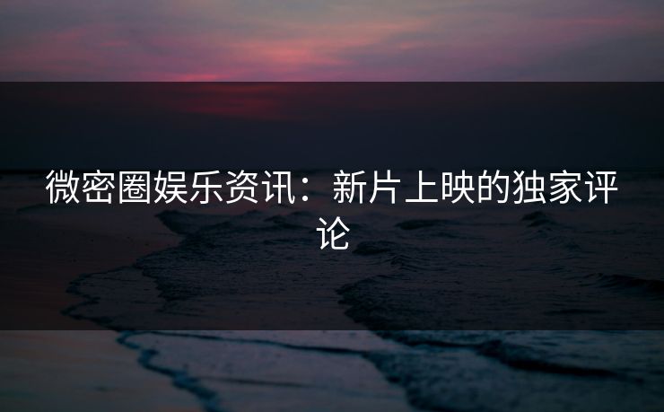 微密圈娱乐资讯：新片上映的独家评论