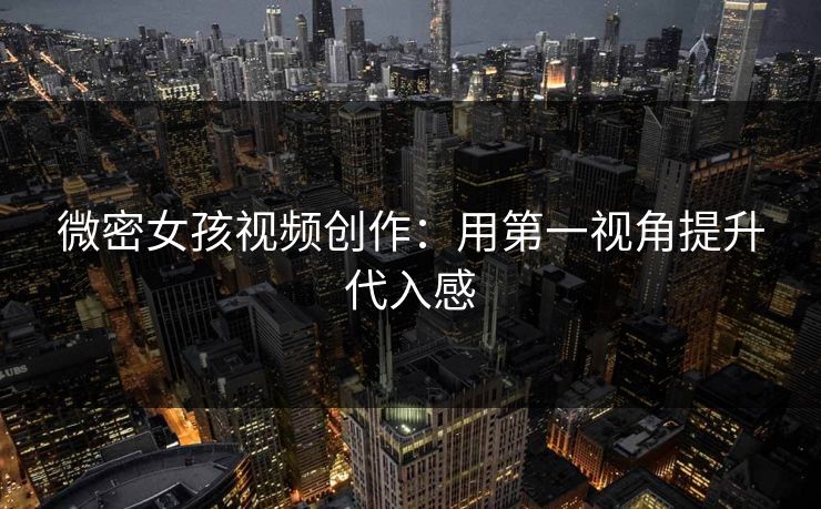 微密女孩视频创作：用第一视角提升代入感