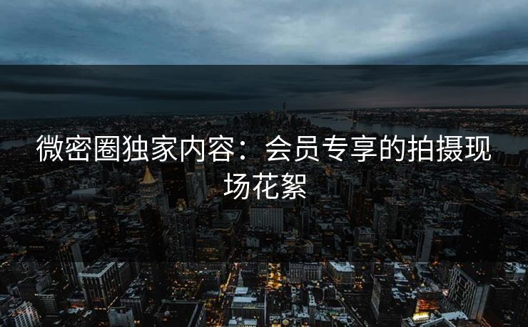 微密圈独家内容：会员专享的拍摄现场花絮