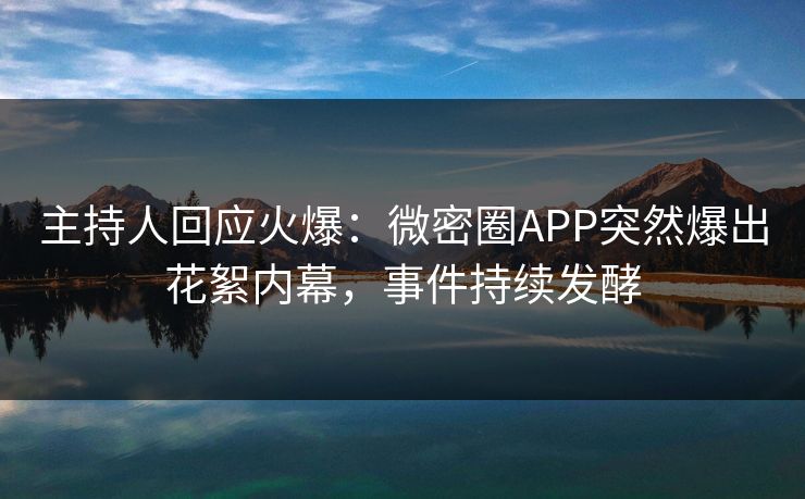 主持人回应火爆：微密圈APP突然爆出花絮内幕，事件持续发酵