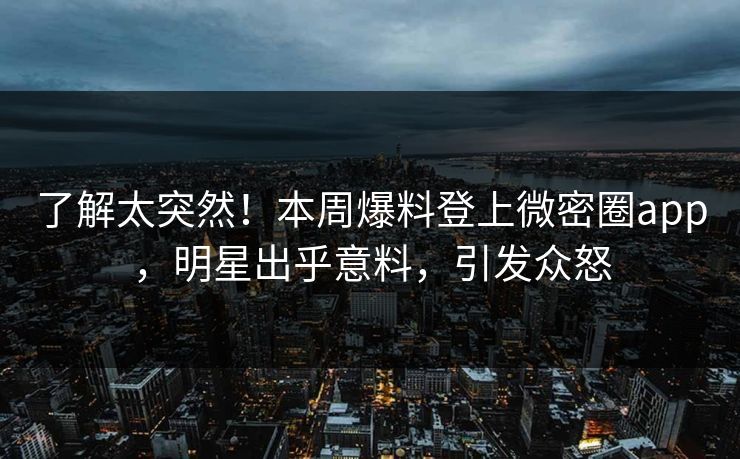 了解太突然！本周爆料登上微密圈app，明星出乎意料，引发众怒