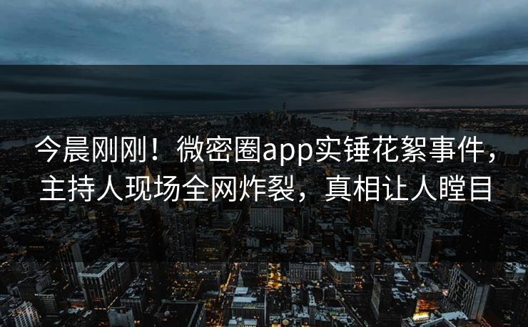 今晨刚刚！微密圈app实锤花絮事件，主持人现场全网炸裂，真相让人瞠目