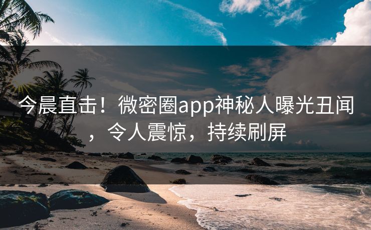 今晨直击！微密圈app神秘人曝光丑闻，令人震惊，持续刷屏