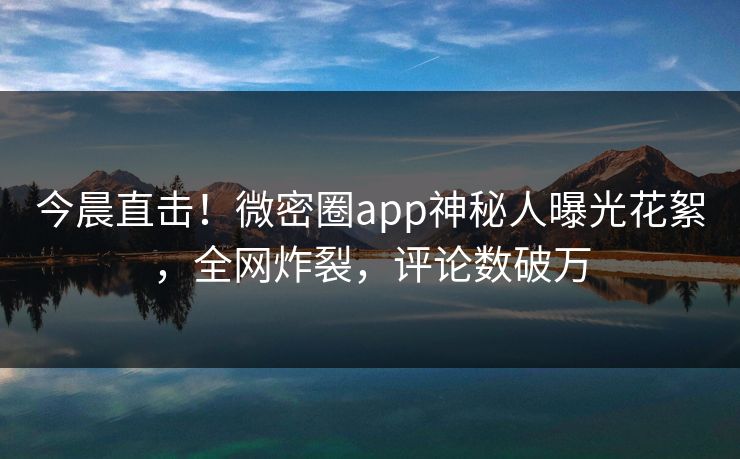 今晨直击！微密圈app神秘人曝光花絮，全网炸裂，评论数破万