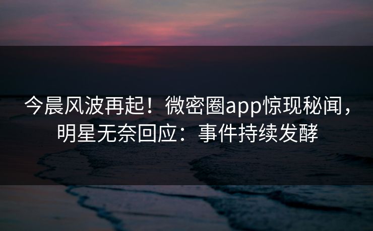 今晨风波再起！微密圈app惊现秘闻，明星无奈回应：事件持续发酵
