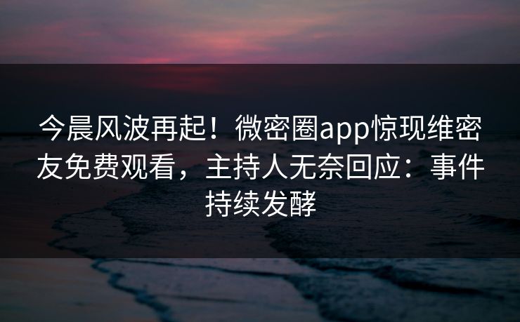 今晨风波再起！微密圈app惊现维密友免费观看，主持人无奈回应：事件持续发酵
