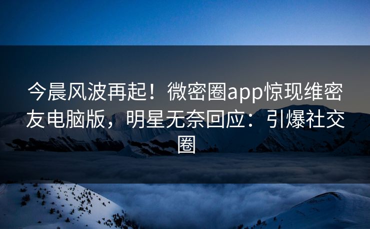今晨风波再起！微密圈app惊现维密友电脑版，明星无奈回应：引爆社交圈