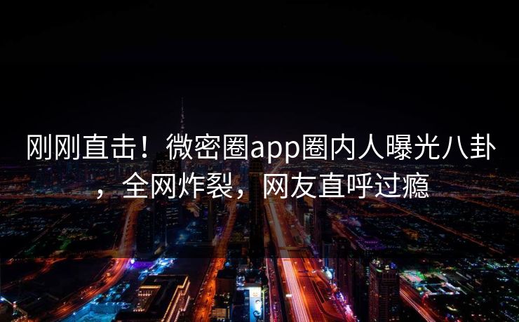 刚刚直击！微密圈app圈内人曝光八卦，全网炸裂，网友直呼过瘾