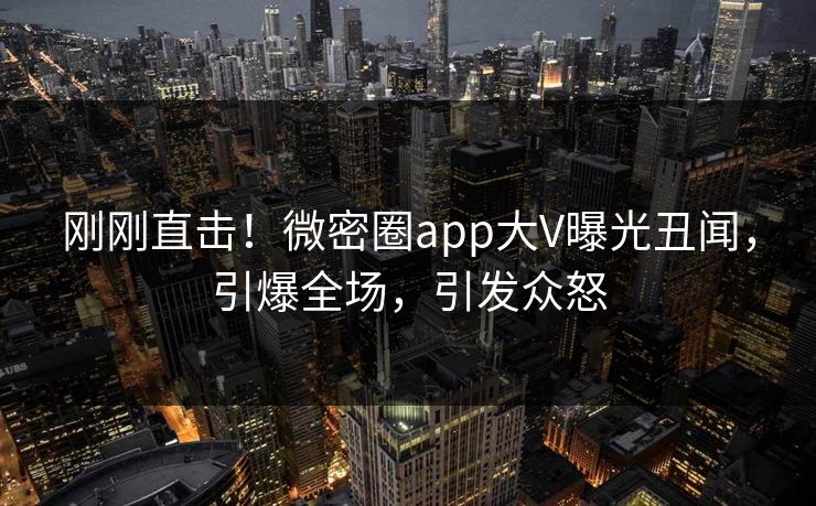 刚刚直击！微密圈app大V曝光丑闻，引爆全场，引发众怒