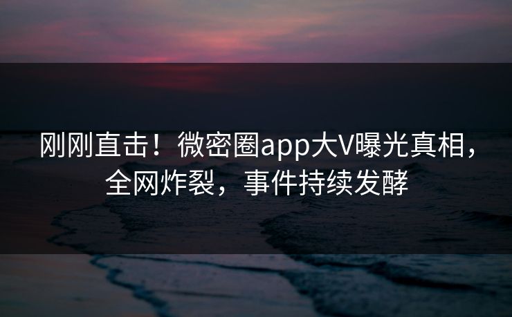 刚刚直击！微密圈app大V曝光真相，全网炸裂，事件持续发酵