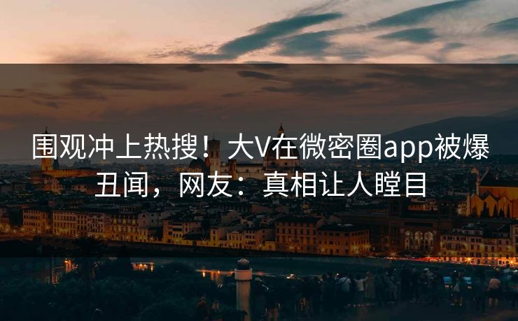 围观冲上热搜！大V在微密圈app被爆丑闻，网友：真相让人瞠目