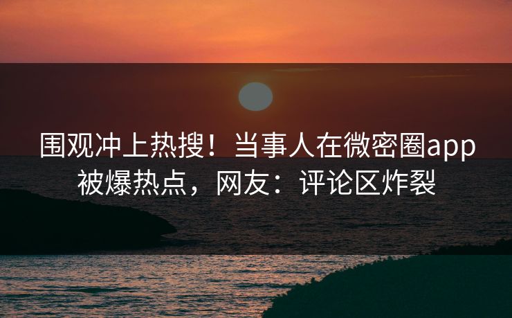 围观冲上热搜！当事人在微密圈app被爆热点，网友：评论区炸裂