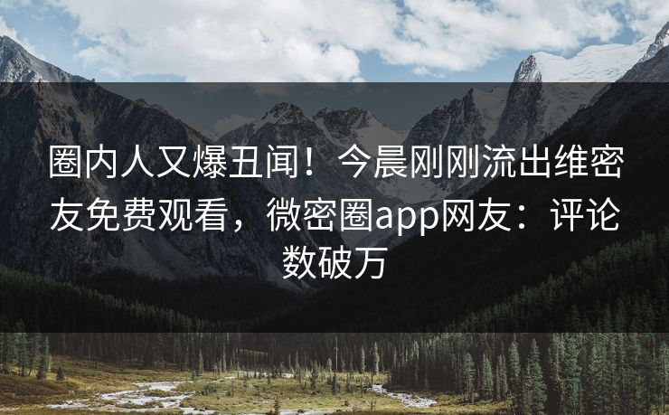 圈内人又爆丑闻！今晨刚刚流出维密友免费观看，微密圈app网友：评论数破万