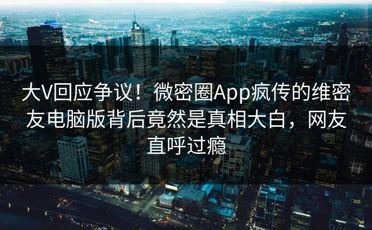 大V回应争议！微密圈App疯传的维密友电脑版背后竟然是真相大白，网友直呼过瘾