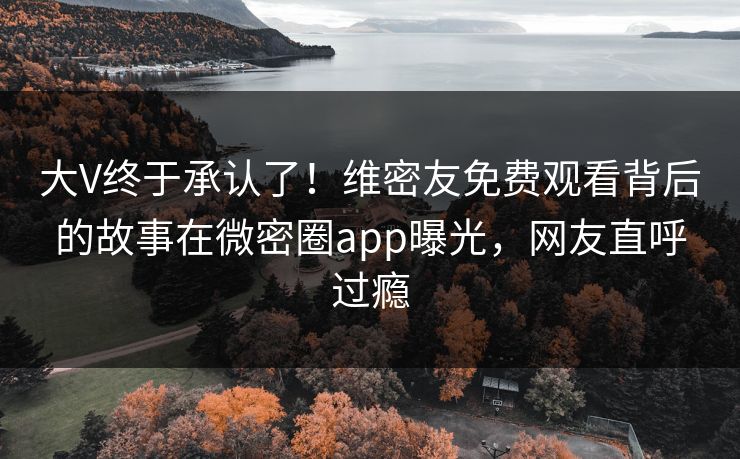 大V终于承认了！维密友免费观看背后的故事在微密圈app曝光，网友直呼过瘾