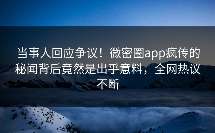 当事人回应争议！微密圈app疯传的秘闻背后竟然是出乎意料，全网热议不断