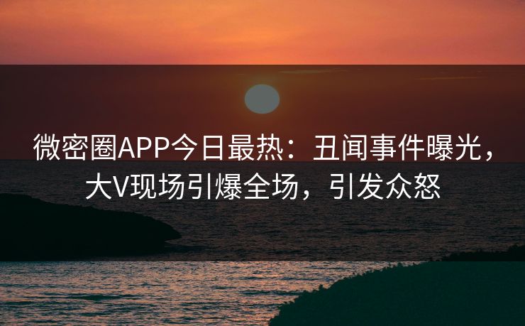微密圈APP今日最热：丑闻事件曝光，大V现场引爆全场，引发众怒
