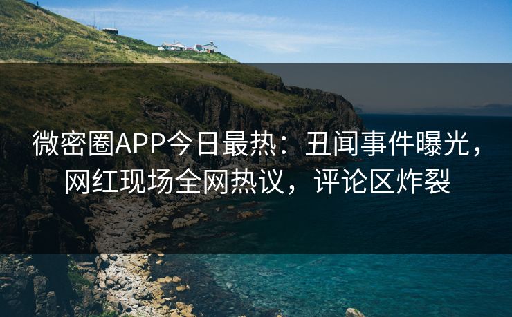 微密圈APP今日最热：丑闻事件曝光，网红现场全网热议，评论区炸裂