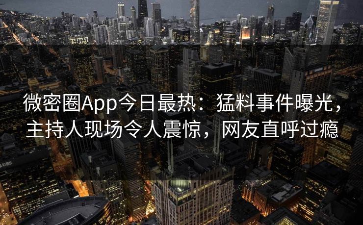 微密圈App今日最热：猛料事件曝光，主持人现场令人震惊，网友直呼过瘾