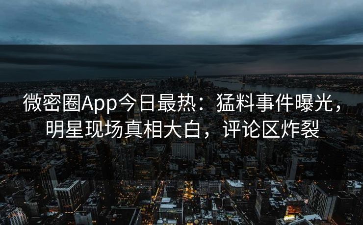 微密圈App今日最热：猛料事件曝光，明星现场真相大白，评论区炸裂