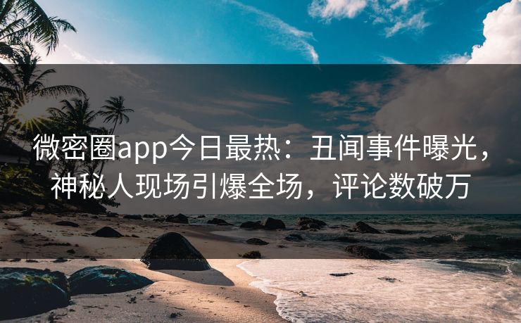 微密圈app今日最热：丑闻事件曝光，神秘人现场引爆全场，评论数破万