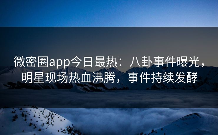 微密圈app今日最热：八卦事件曝光，明星现场热血沸腾，事件持续发酵