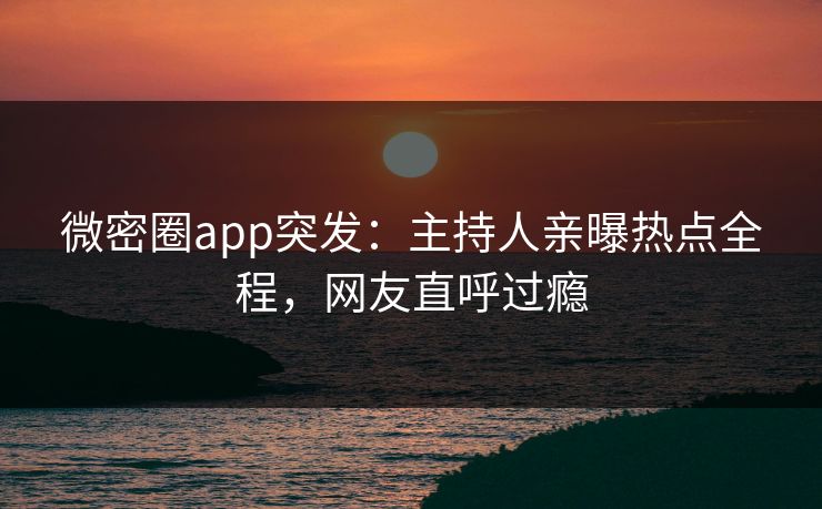 微密圈app突发：主持人亲曝热点全程，网友直呼过瘾