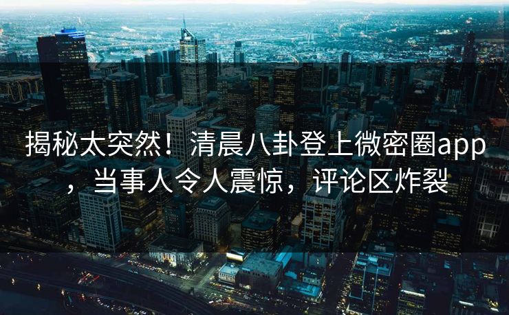 揭秘太突然！清晨八卦登上微密圈app，当事人令人震惊，评论区炸裂