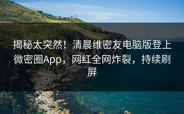 揭秘太突然！清晨维密友电脑版登上微密圈App，网红全网炸裂，持续刷屏