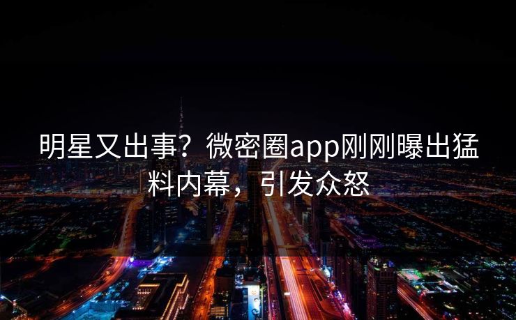 明星又出事？微密圈app刚刚曝出猛料内幕，引发众怒