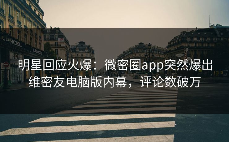 明星回应火爆：微密圈app突然爆出维密友电脑版内幕，评论数破万
