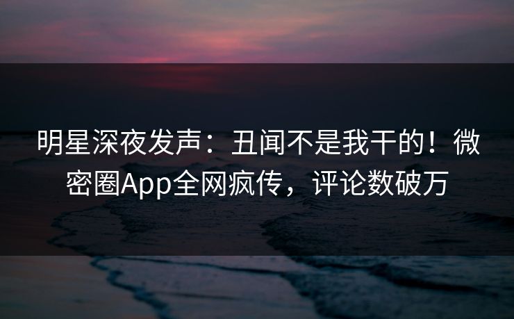 明星深夜发声：丑闻不是我干的！微密圈App全网疯传，评论数破万