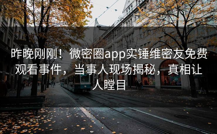 昨晚刚刚！微密圈app实锤维密友免费观看事件，当事人现场揭秘，真相让人瞠目