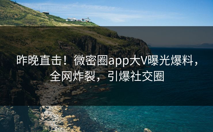 昨晚直击！微密圈app大V曝光爆料，全网炸裂，引爆社交圈