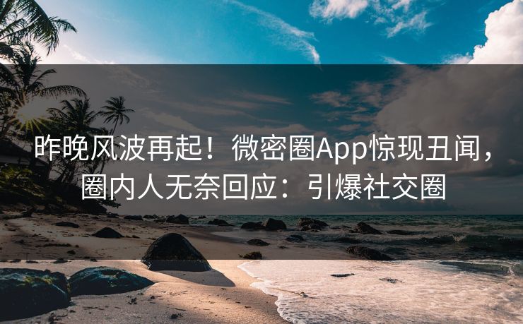昨晚风波再起！微密圈App惊现丑闻，圈内人无奈回应：引爆社交圈