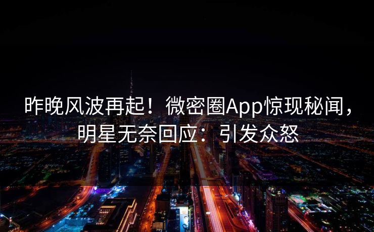 昨晚风波再起！微密圈App惊现秘闻，明星无奈回应：引发众怒