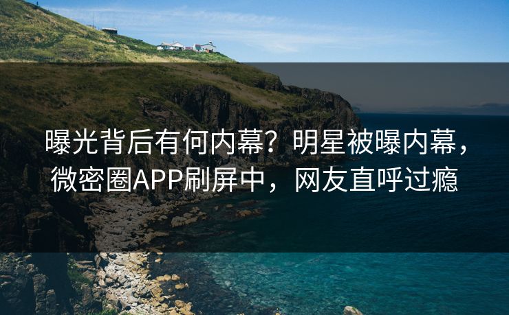 曝光背后有何内幕？明星被曝内幕，微密圈APP刷屏中，网友直呼过瘾