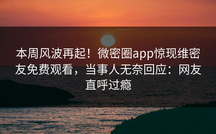 本周风波再起！微密圈app惊现维密友免费观看，当事人无奈回应：网友直呼过瘾